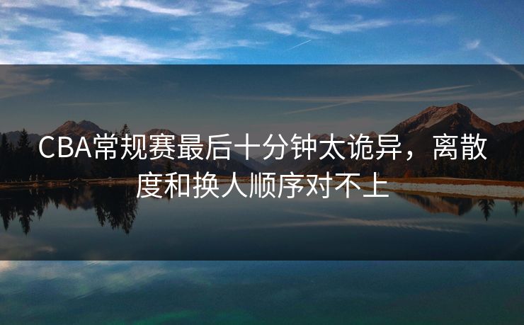 CBA常规赛最后十分钟太诡异，离散度和换人顺序对不上