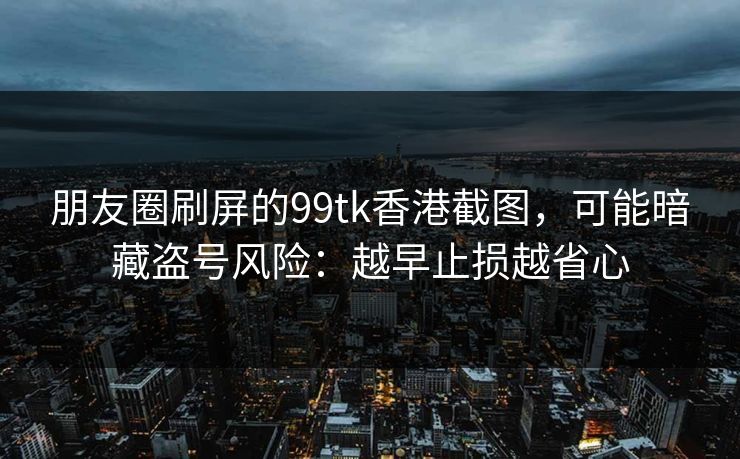 朋友圈刷屏的99tk香港截图，可能暗藏盗号风险：越早止损越省心