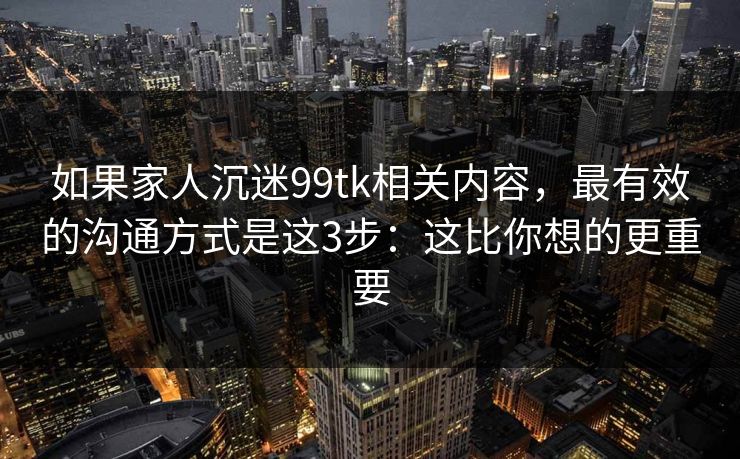 如果家人沉迷99tk相关内容，最有效的沟通方式是这3步：这比你想的更重要