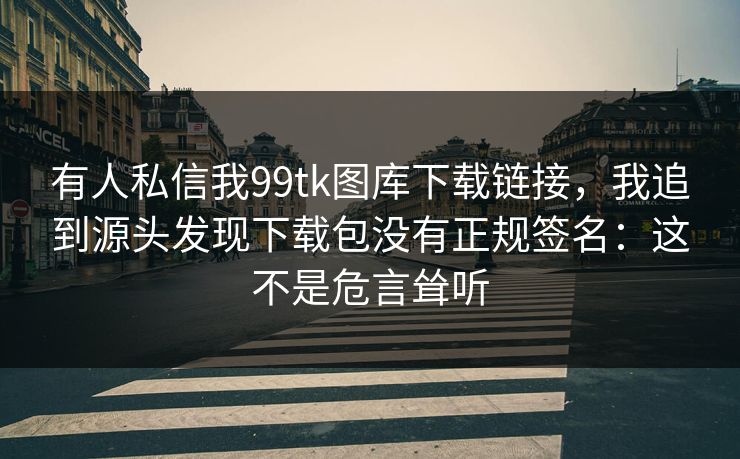 有人私信我99tk图库下载链接，我追到源头发现下载包没有正规签名：这不是危言耸听