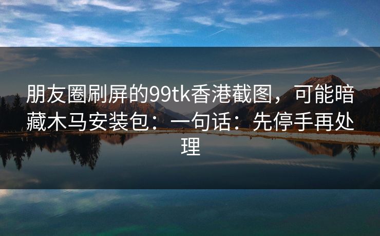 朋友圈刷屏的99tk香港截图，可能暗藏木马安装包：一句话：先停手再处理