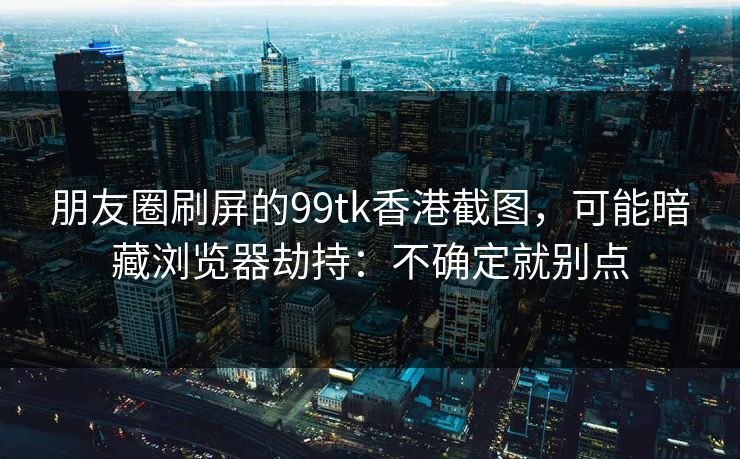 朋友圈刷屏的99tk香港截图，可能暗藏浏览器劫持：不确定就别点