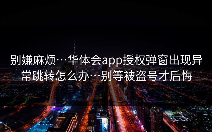 别嫌麻烦…华体会app授权弹窗出现异常跳转怎么办…别等被盗号才后悔