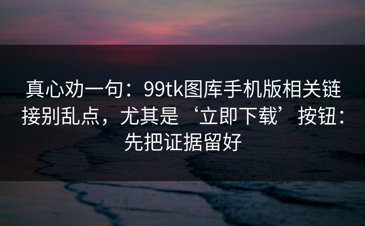真心劝一句：99tk图库手机版相关链接别乱点，尤其是‘立即下载’按钮：先把证据留好