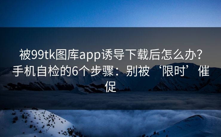 被99tk图库app诱导下载后怎么办？手机自检的6个步骤：别被‘限时’催促