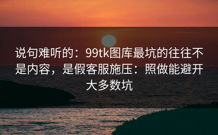 说句难听的：99tk图库最坑的往往不是内容，是假客服施压：照做能避开大多数坑