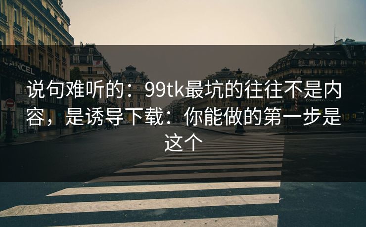 说句难听的：99tk最坑的往往不是内容，是诱导下载：你能做的第一步是这个