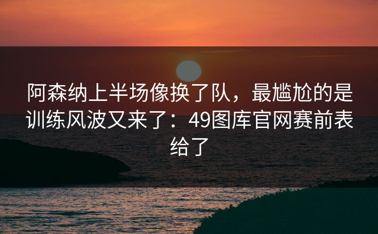 阿森纳上半场像换了队，最尴尬的是训练风波又来了：49图库官网赛前表给了