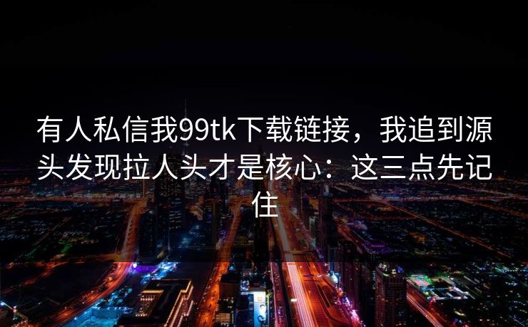 有人私信我99tk下载链接，我追到源头发现拉人头才是核心：这三点先记住