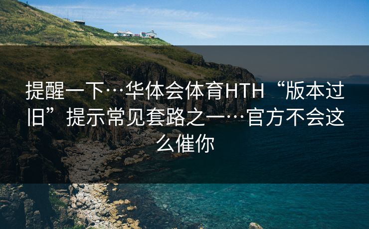 提醒一下…华体会体育HTH“版本过旧”提示常见套路之一…官方不会这么催你