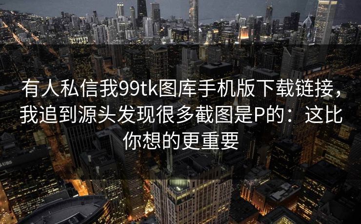 有人私信我99tk图库手机版下载链接，我追到源头发现很多截图是P的：这比你想的更重要
