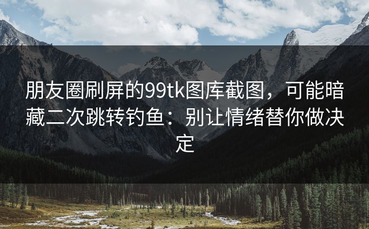 朋友圈刷屏的99tk图库截图，可能暗藏二次跳转钓鱼：别让情绪替你做决定
