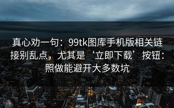 真心劝一句：99tk图库手机版相关链接别乱点，尤其是‘立即下载’按钮：照做能避开大多数坑