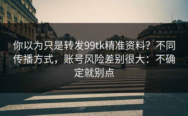 你以为只是转发99tk精准资料？不同传播方式，账号风险差别很大：不确定就别点